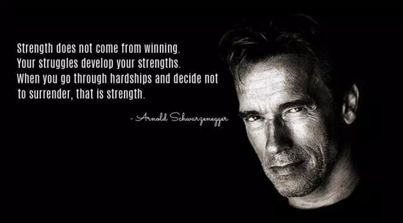 “Strength does not come from victory. It is your striving that helps to develop strength. When you get through the tough times and decide not to give up, that's strength." - Arnold Schwarzenegger