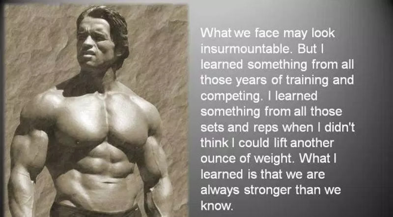 “The things we face sometimes seem insurmountable. But I have learned one thing through years of practice and competition. I learned one thing from all the sets and reps when I thought I couldn't lift another pound. What I have learned is that we are always stronger than we think.” - Arnold Schwarzenegger