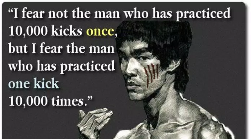 “I fear not the man who has practiced 10,000 kicks in one sitting, but I fear the man who has practiced one kick 10,000 times.” – Bruce Lee